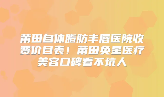 莆田自体脂肪丰唇医院收费价目表！莆田奂星医疗美容口碑看不坑人