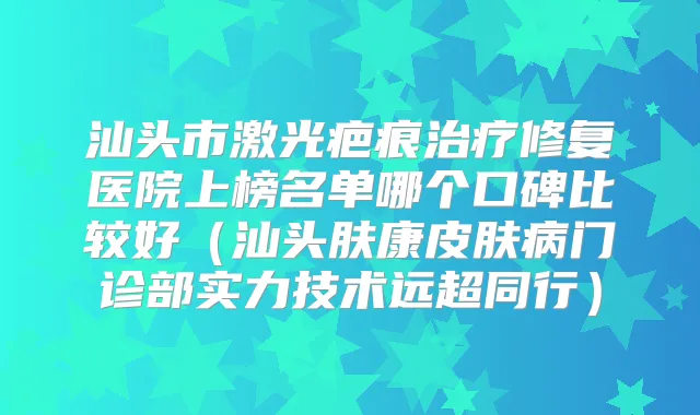 汕头市激光疤痕修复医院上榜名单哪个口碑比较好（汕头肤康皮肤病门诊部实力技术远超同行）