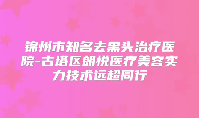 锦州市知名去黑头医院-古塔区朗悦医疗美容实力技术远超同行