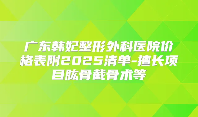 广东韩妃整形外科医院价格表附2025清单-擅长项目肱骨截骨术等