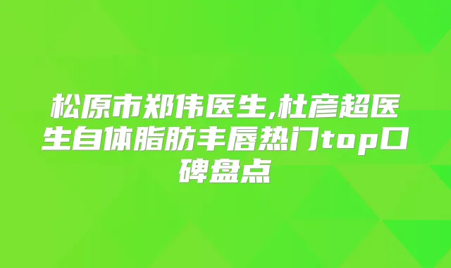 松原市郑伟医生,杜彦超医生自体脂肪丰唇热门top口碑盘点