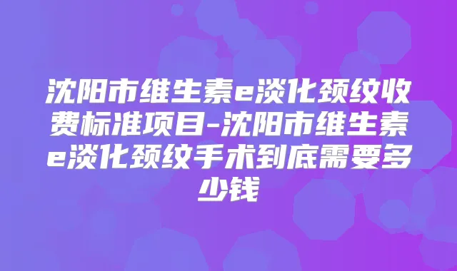 沈阳市维生素e淡化颈纹收费标准项目-沈阳市维生素e淡化颈纹手术到底需要多少钱
