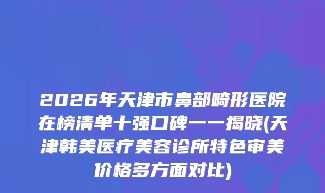 2026年天津市鼻部畸形医院在榜清单十强口碑一一揭晓(天津韩美医疗美容诊所特色审美价格多方面对比)