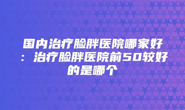 国内脸胖医院哪家好:脸胖医院前50较好的是哪个