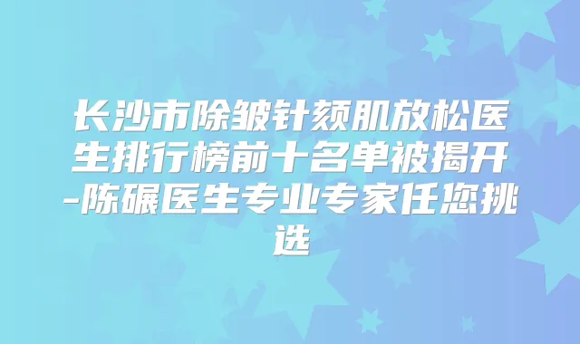 长沙市除皱针颏肌放松医生排行榜前十名单被揭开-陈碾医生专业专家任您挑选