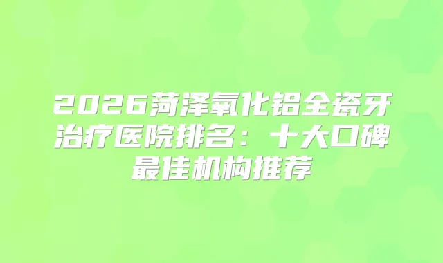 2026菏泽氧化铝全瓷牙医院排名：十大口碑佳机构推荐