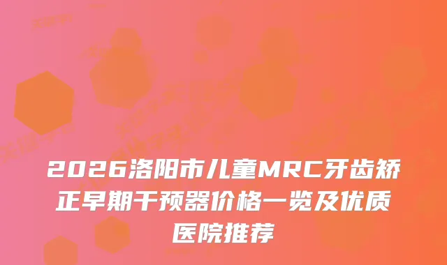 2026洛阳市儿童MRC牙齿矫正早期干预器价格一览及优质医院推荐