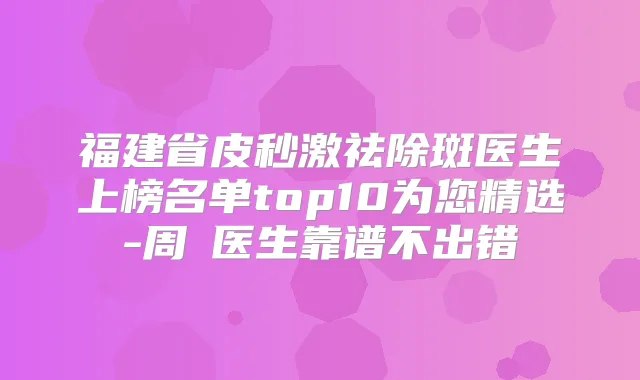 福建省皮秒激祛除斑医生上榜名单top10为您精选-周珃医生靠谱不出错
