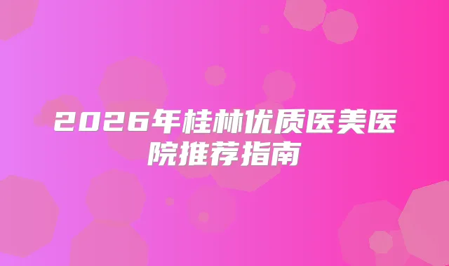2026年桂林优质医美医院推荐指南