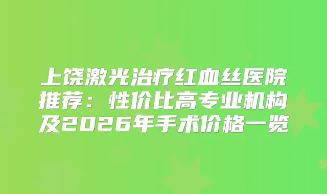上饶激光红血丝医院推荐：性价比高专业机构及2026年手术价格一览