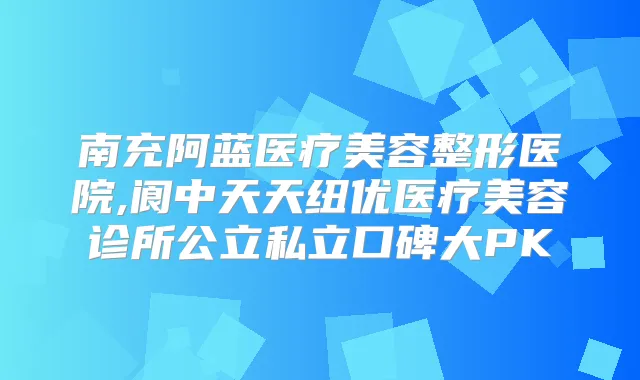南充阿蓝医疗美容整形医院,阆中天天纽优医疗美容诊所公立私立口碑大PK