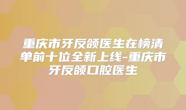 重庆市牙反颌医生在榜清单前十位全新上线-重庆市牙反颌口腔医生