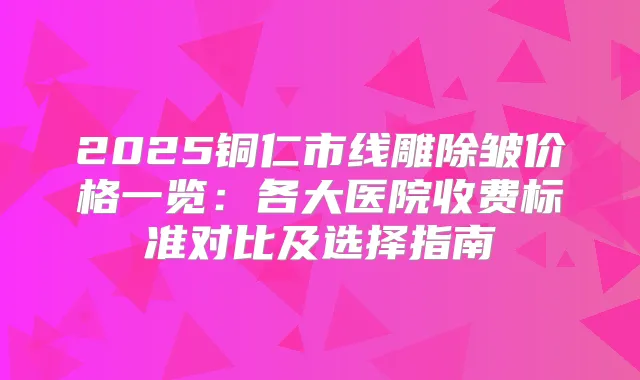 2025铜仁市线雕除皱价格一览：各大医院收费标准对比及选择指南