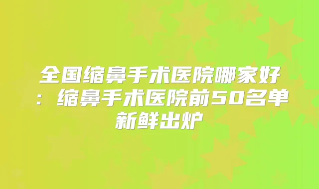 全国缩鼻手术医院哪家好：缩鼻手术医院前50名单新鲜出炉