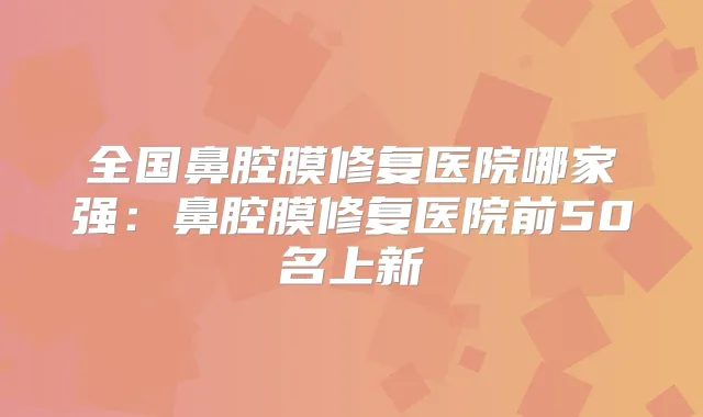 全国鼻腔膜修复医院哪家强:鼻腔膜修复医院前50名上新