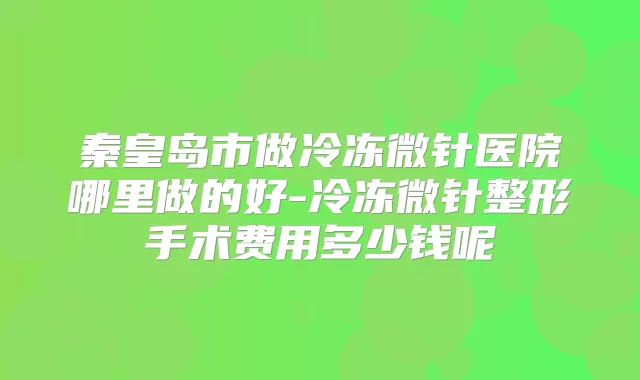 秦皇岛市做冷冻微针医院哪里做的好-冷冻微针整形手术费用多少钱呢