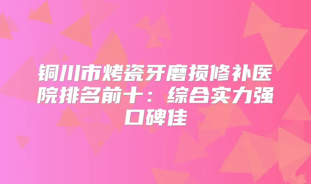 铜川市烤瓷牙磨损修补医院排名前十:综合实力强口碑佳