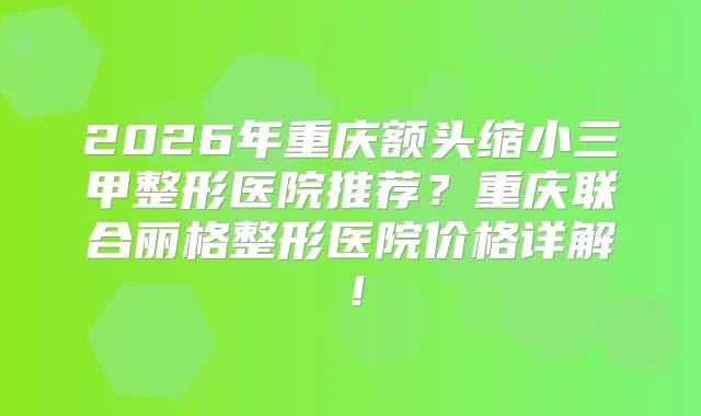 2026年重庆额头缩小三甲整形医院推荐?重庆联合丽格整形医院价格详解!