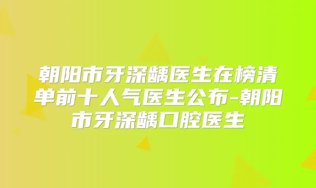 朝阳市牙深龋医生在榜清单前十人气医生公布-朝阳市牙深龋口腔医生