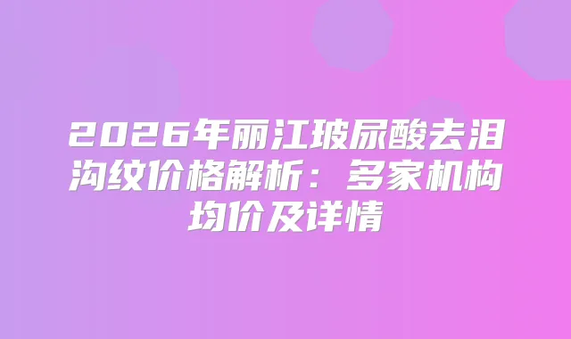 2026年丽江玻尿酸去泪沟纹价格解析：多家机构均价及详情