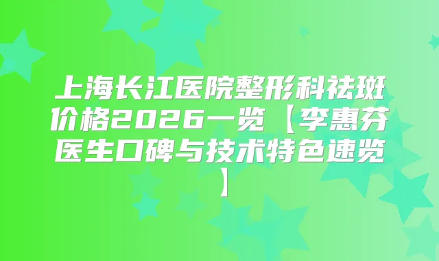 上海长江医院整形科祛斑价格2026一览【李惠芬医生口碑与技术特色速览】