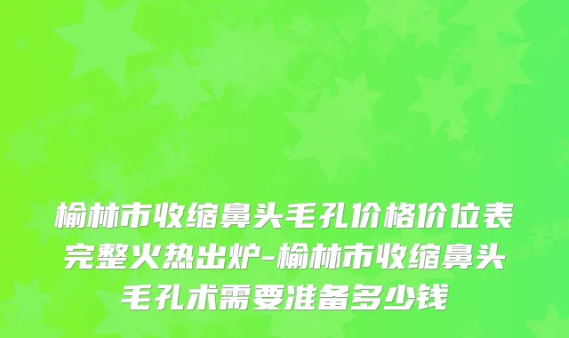榆林市收缩鼻头毛孔价格价位表完整火热出炉-榆林市收缩鼻头毛孔术需要准备多少钱
