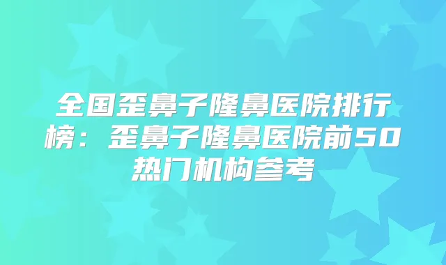 全国歪鼻子隆鼻医院排行榜：歪鼻子隆鼻医院前50热门机构参考