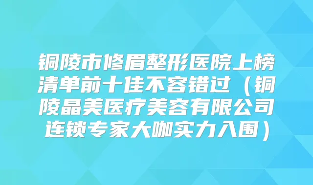 铜陵市修眉整形医院上榜清单前十佳不容错过（铜陵晶美医疗美容有限公司连锁专家大咖实力入围）
