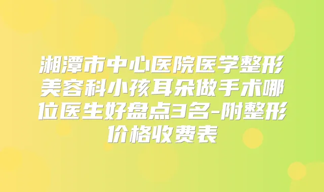 湘潭市中心医院医学整形美容科小孩耳朵做手术哪位医生好盘点3名-附整形价格收费表