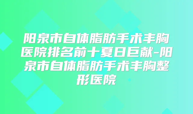阳泉市自体脂肪手术丰胸医院排名前十夏日巨献-阳泉市自体脂肪手术丰胸整形医院