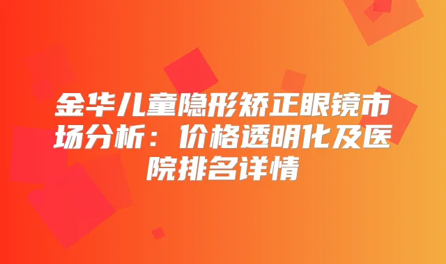 金华儿童隐形矫正眼镜市场分析：价格透明化及医院排名详情