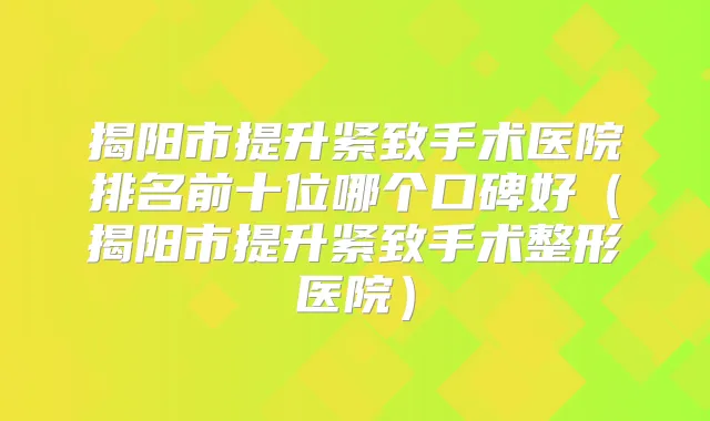 揭阳市提升紧致手术医院排名前十位哪个口碑好（揭阳市提升紧致手术整形医院）