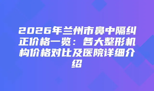 2026年兰州市鼻中隔纠正价格一览:各大整形机构价格对比及医院详细介绍