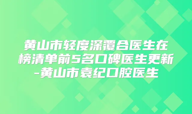 黄山市轻度深覆合医生在榜清单前5名口碑医生更新-黄山市袁纪口腔医生