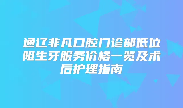 通辽非凡口腔门诊部低位阻生牙服务价格一览及术后护理指南