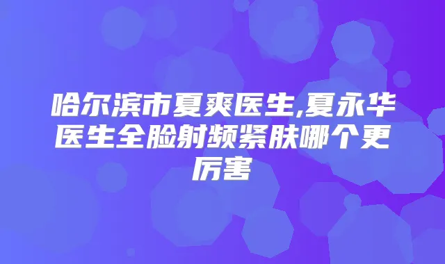 哈尔滨市夏爽医生,夏永华医生全脸射频紧肤哪个更厉害