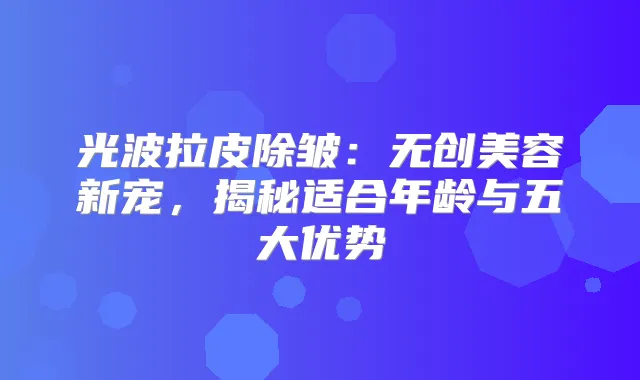 光波拉皮除皱：无创美容新宠，揭秘适合年龄与五大优势