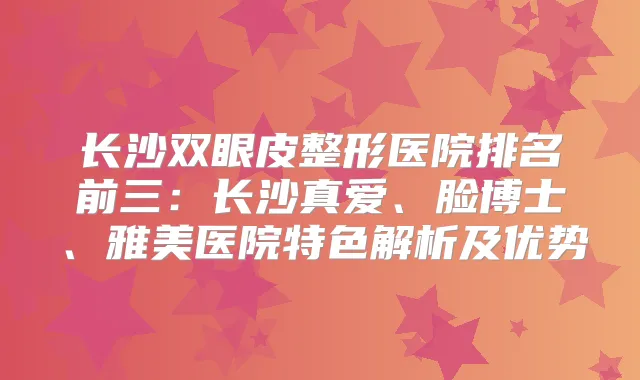 长沙双眼皮整形医院排名前三：长沙真爱、脸博士、雅美医院特色解析及优势