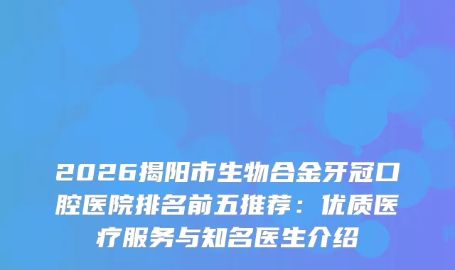 2026揭阳市生物合金牙冠口腔医院排名前五推荐：优质医疗服务与知名医生介绍