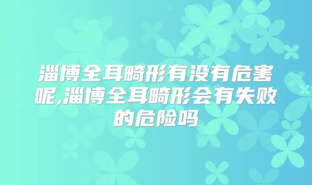 淄博全耳畸形有没有危害呢,淄博全耳畸形会有失败的危险吗