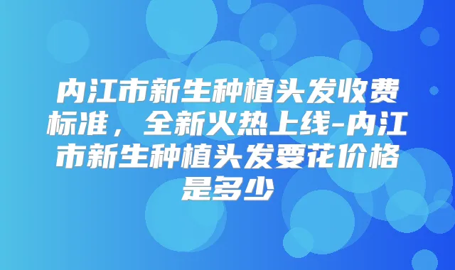 内江市新生种植头发收费标准，全新火热上线-内江市新生种植头发要花价格是多少