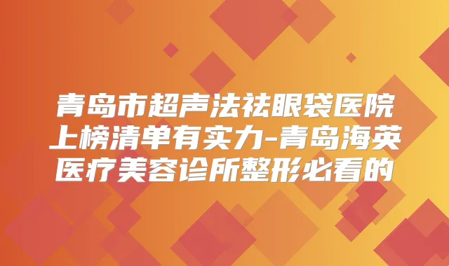 青岛市超声法祛眼袋医院上榜清单有实力-青岛海英医疗美容诊所整形必看的