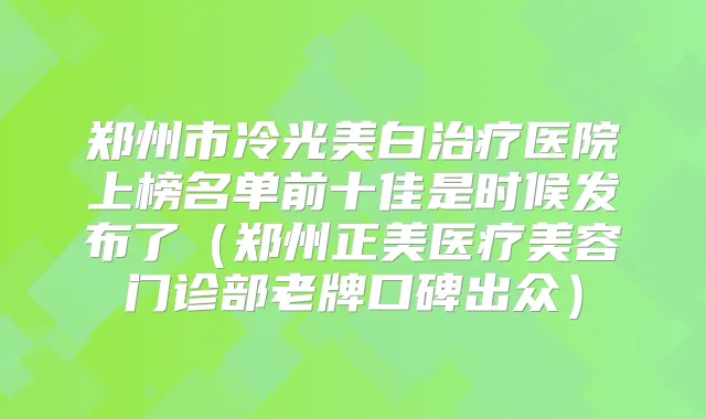 郑州市冷光美白医院上榜名单前十佳是时候发布了(郑州正美医疗美容门诊部老牌口碑出众)