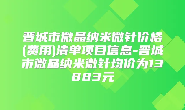 晋城市微晶纳米微针价格(费用)清单项目信息-晋城市微晶纳米微针均价为13883元