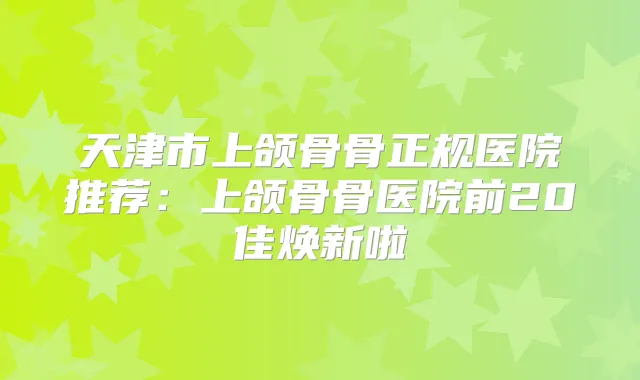天津市上颌骨骨正规医院推荐：上颌骨骨医院前20佳焕新啦