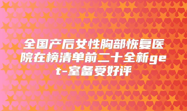 全国产后女性胸部恢复医院在榜清单前二十全新get-室备受好评