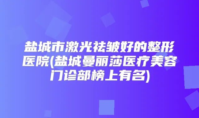 盐城市激光祛皱好的整形医院(盐城曼丽莎医疗美容门诊部榜上有名)