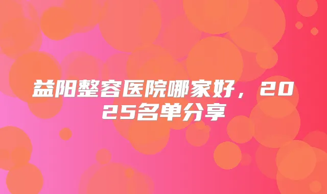 益阳整容医院哪家好，2025名单分享