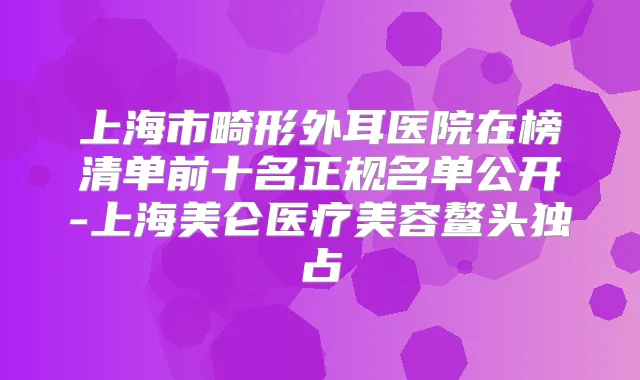 上海市畸形外耳医院在榜清单前十名正规名单公开-上海美仑医疗美容鳌头独占