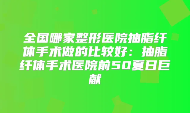 全国哪家整形医院抽脂纤体手术做的比较好：抽脂纤体手术医院前50夏日巨献